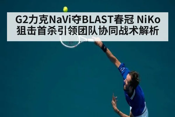 G2力克NaVi夺BLAST春冠 NiKo狙击首杀引领团队协同战术解析