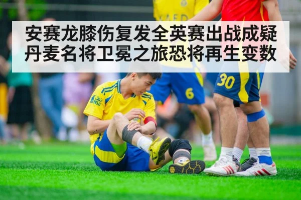 安赛龙膝伤复发全英赛出战成疑丹麦名将卫冕之旅恐将再生变数