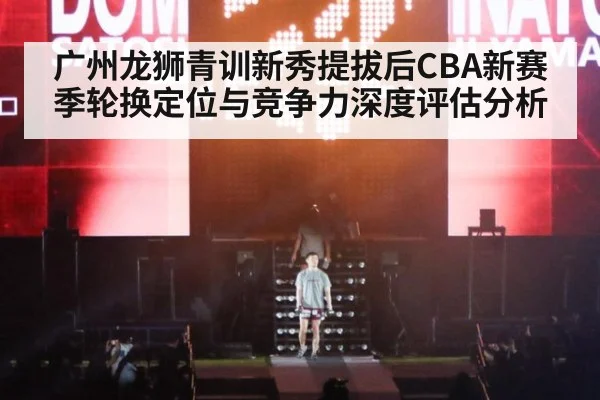 广州龙狮青训新秀提拔后CBA新赛季轮换定位与竞争力深度评估分析