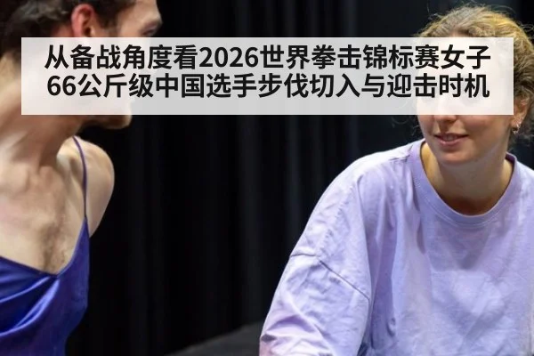 从备战角度看2026世界拳击锦标赛女子66公斤级中国选手步伐切入与迎击时机