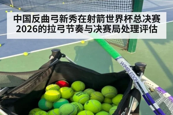 中国反曲弓新秀在射箭世界杯总决赛2026的拉弓节奏与决赛局处理评估